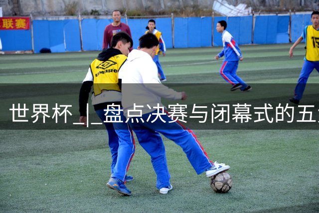 世界杯 | 盘点决赛与闭幕式的五大亮点