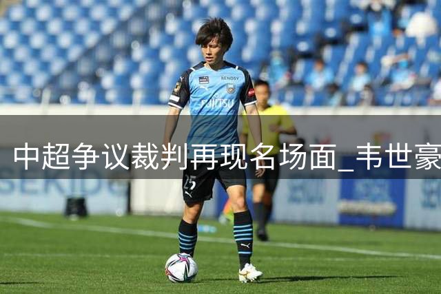中超争议裁判再现名场面 韦世豪赛后退场速度引热议