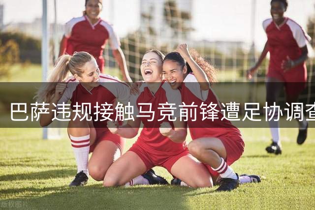 巴萨违规接触马竞前锋遭足协调查，恐面临关闭主场等重罚