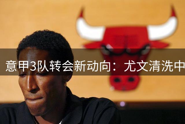 意甲3队转会新动向：尤文清洗中场核心，米兰锁定多面手