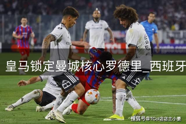 皇马锁定曼城核心罗德里 西班牙国脚或成今夏重磅转会