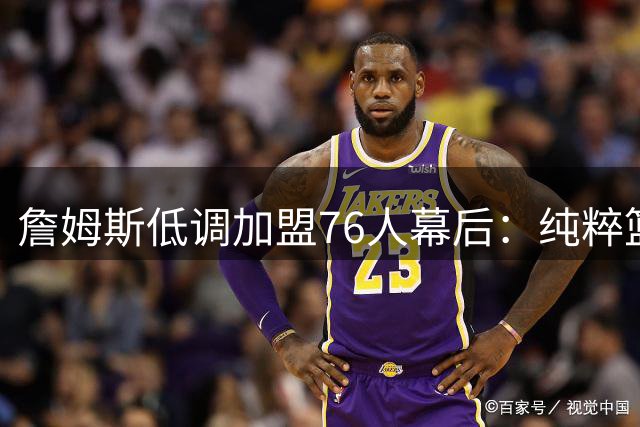 詹姆斯低调加盟76人幕后：纯粹篮球选择背后的冠军追求